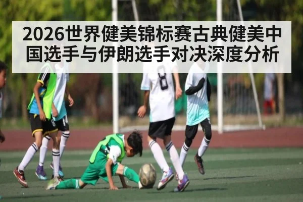 2026世界健美锦标赛古典健美中国选手与伊朗选手对决深度分析