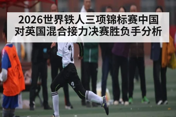 2026世界铁人三项锦标赛中国对英国混合接力决赛胜负手分析